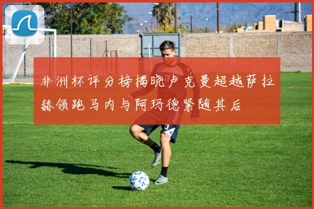 非洲杯评分榜揭晓卢克曼超越萨拉赫领跑马内与阿玛德紧随其后