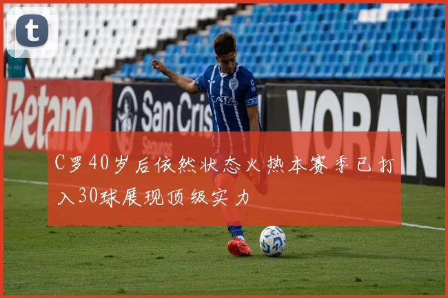 C罗40岁后依然状态火热本赛季已打入30球展现顶级实力