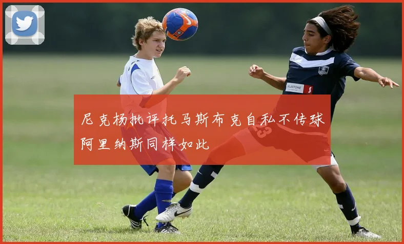 尼克杨批评托马斯布克自私不传球阿里纳斯同样如此