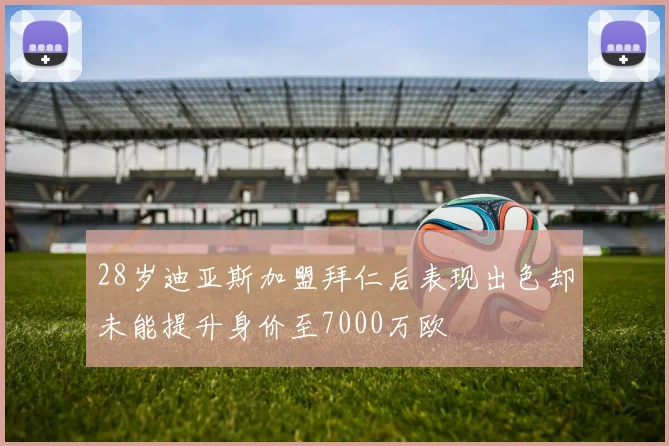 28岁迪亚斯加盟拜仁后表现出色却未能提升身价至7000万欧