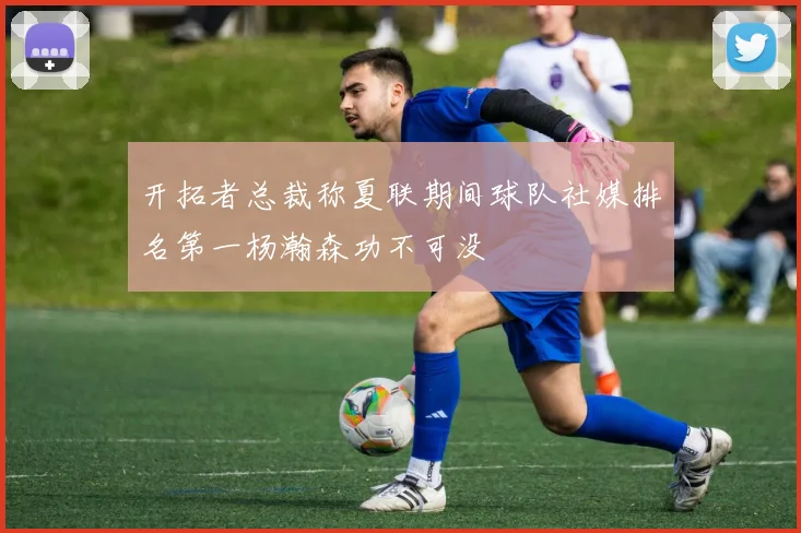 开拓者总裁称夏联期间球队社媒排名第一杨瀚森功不可没