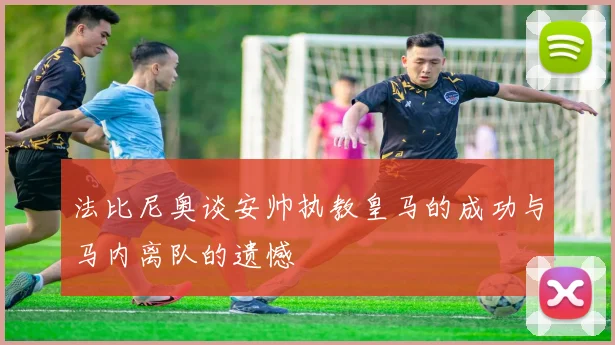 法比尼奥谈安帅执教皇马的成功与马内离队的遗憾