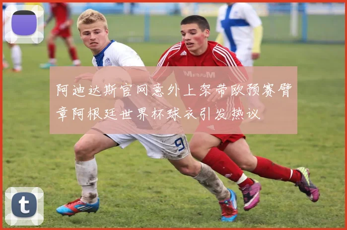 阿迪达斯官网意外上架带欧预赛臂章阿根廷世界杯球衣引发热议