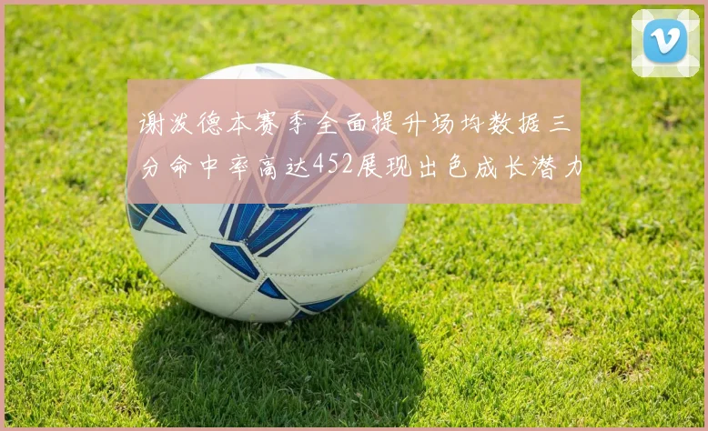 谢泼德本赛季全面提升场均数据三分命中率高达452展现出色成长潜力