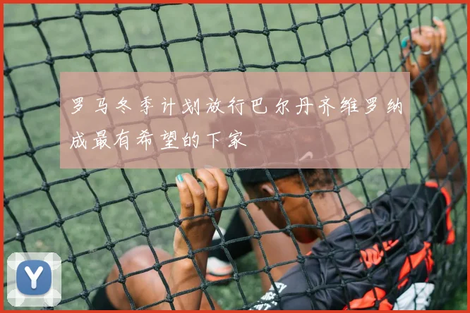 罗马冬季计划放行巴尔丹齐维罗纳成最有希望的下家