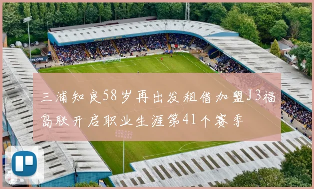 三浦知良58岁再出发租借加盟J3福岛联开启职业生涯第41个赛季