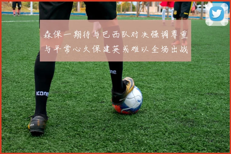 森保一期待与巴西队对决强调尊重与平常心久保建英或难以全场出战