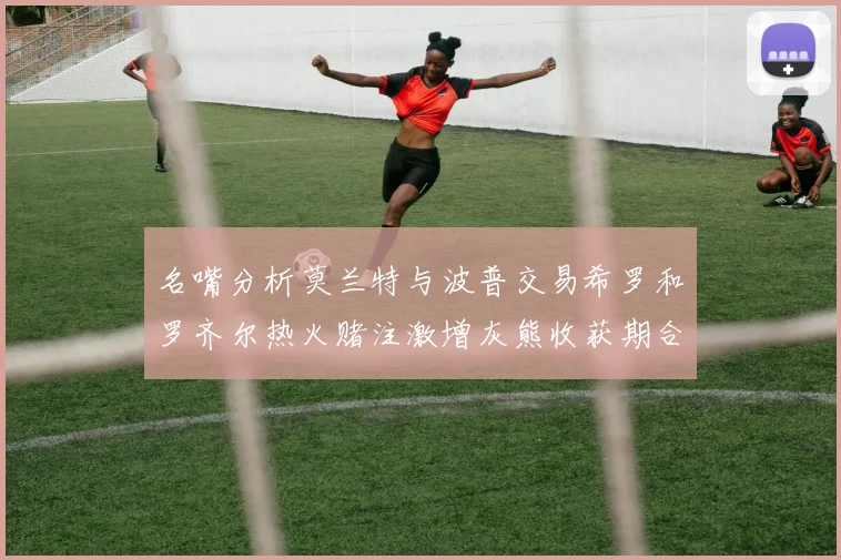 名嘴分析莫兰特与波普交易希罗和罗齐尔热火赌注激增灰熊收获期合同