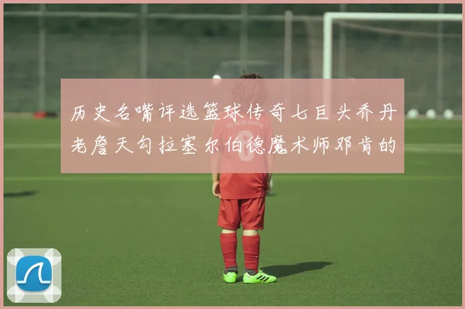历史名嘴评选篮球传奇七巨头乔丹老詹天勾拉塞尔伯德魔术师邓肯的巅峰之路