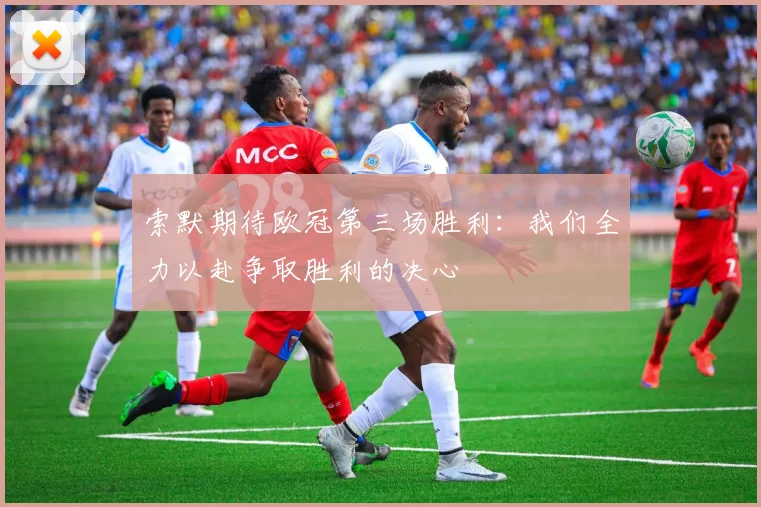 索默期待欧冠第三场胜利：我们全力以赴争取胜利的决心