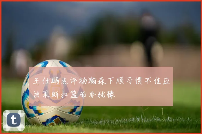 王仕鹏点评杨瀚森下顺习惯不佳应该果断扣篮而非犹豫