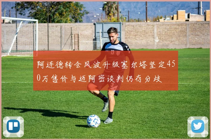 阿连德转会风波升级塞尔塔坚定450万售价与迈阿密谈判仍存分歧