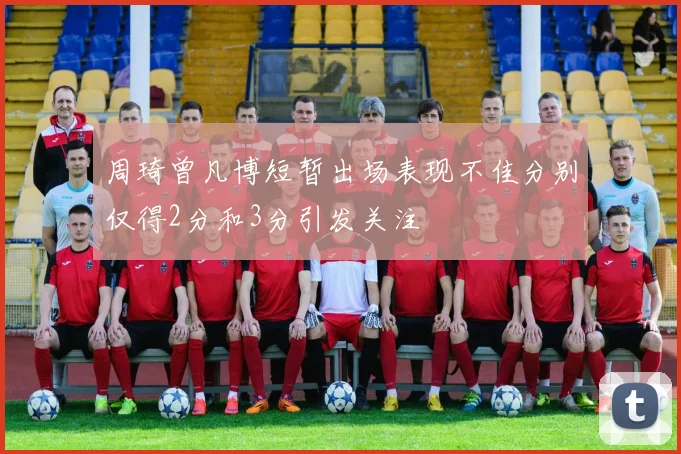 周琦曾凡博短暂出场表现不佳分别仅得2分和3分引发关注