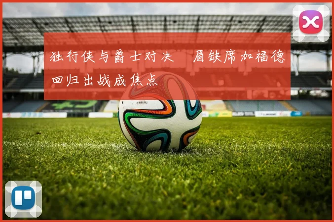 独行侠与爵士对决濃眉缺席加福德回归出战成焦点