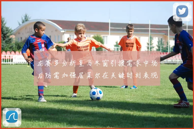 龙赛罗分析皇马冬窗引援需求中场后防需加强居莱尔在关键时刻表现欠佳
