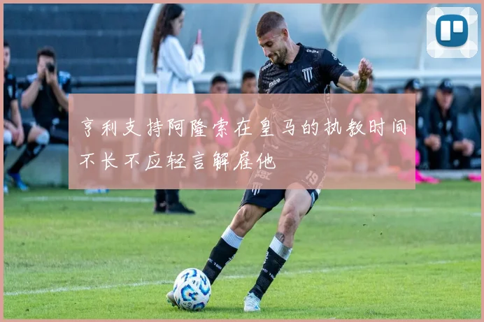 亨利支持阿隆索在皇马的执教时间不长不应轻言解雇他