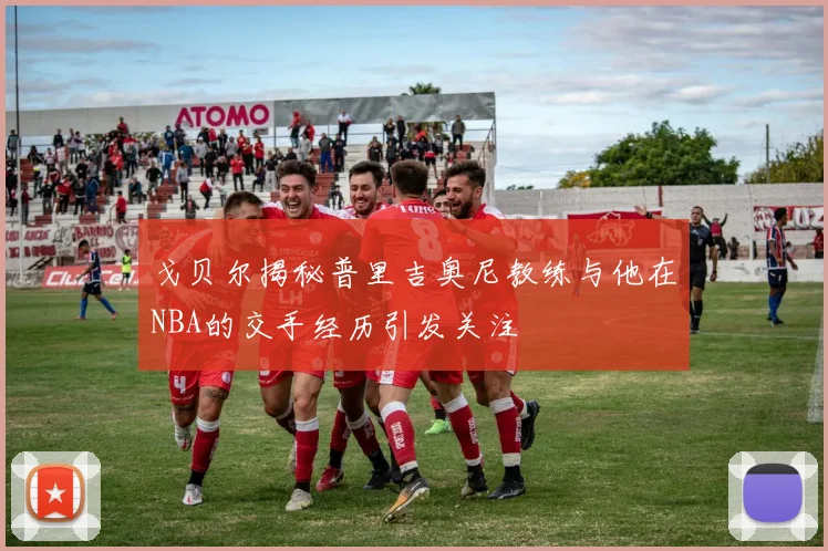 戈贝尔揭秘普里吉奥尼教练与他在NBA的交手经历引发关注