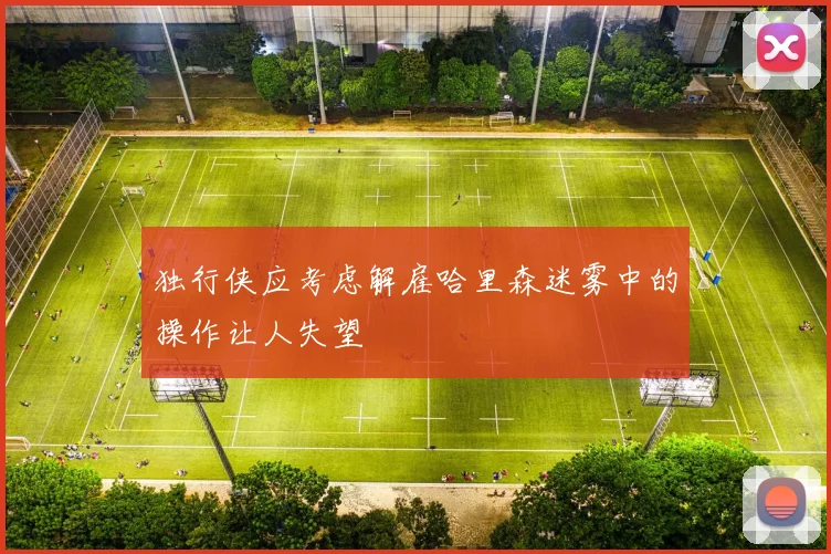 独行侠应考虑解雇哈里森迷雾中的操作让人失望