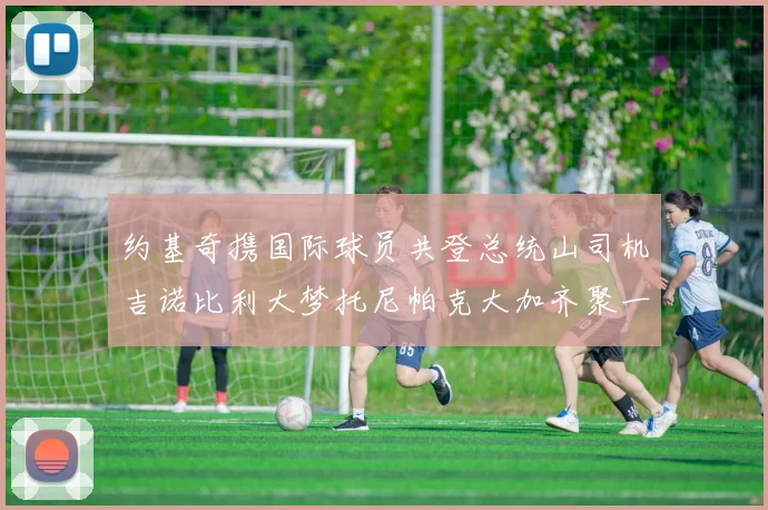 约基奇携国际球员共登总统山司机吉诺比利大梦托尼帕克大加齐聚一堂