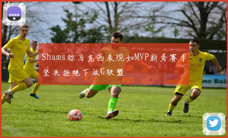 Shams称马克西表现如MVP新秀赛季坚决拒绝下放G联盟