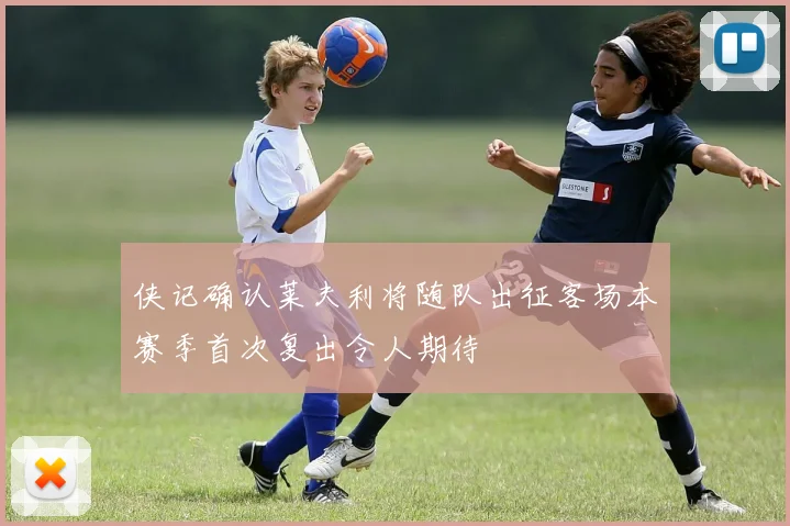 侠记确认莱夫利将随队出征客场本赛季首次复出令人期待