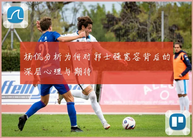 杨侃分析为何对郭士强宽容背后的深层心理与期待