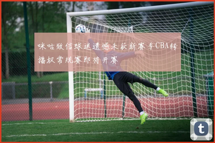 咪咕致信球迷遗憾未获新赛季CBA转播权常规赛即将开赛