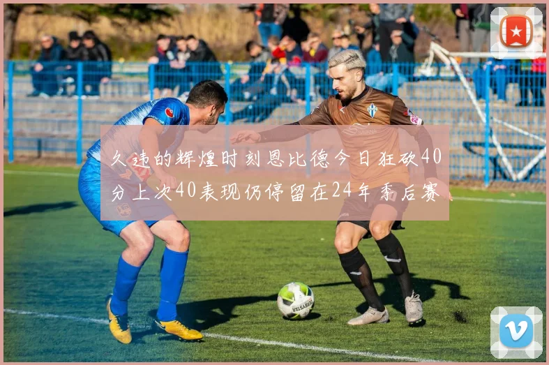 久违的辉煌时刻恩比德今日狂砍40分上次40表现仍停留在24年季后赛