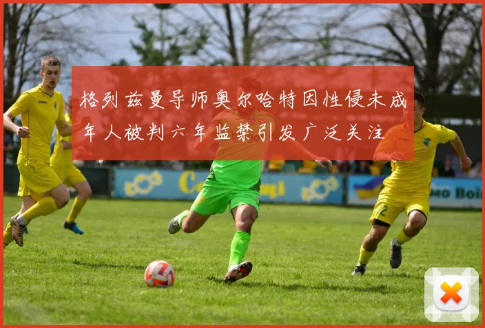 格列兹曼导师奥尔哈特因性侵未成年人被判六年监禁引发广泛关注
