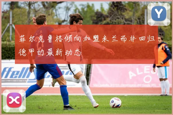 菲尔克鲁格倾向加盟米兰而非回归德甲的最新动态