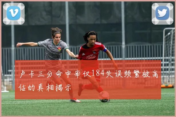卢卡三分命中率仅184失误频繁被高估的真相揭示
