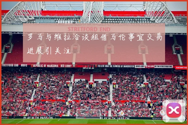 罗马与维拉洽谈租借马伦事宜交易进展引关注