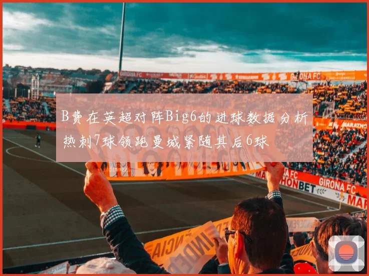 B费在英超对阵Big6的进球数据分析热刺7球领跑曼城紧随其后6球