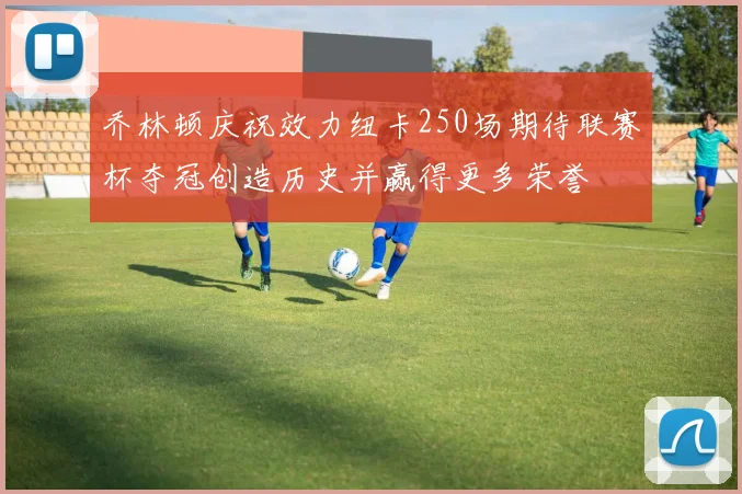 乔林顿庆祝效力纽卡250场期待联赛杯夺冠创造历史并赢得更多荣誉
