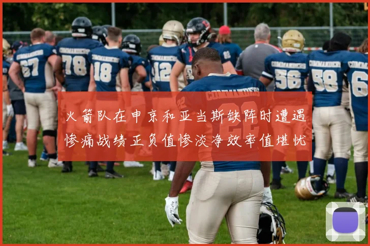 火箭队在申京和亚当斯缺阵时遭遇惨痛战绩正负值惨淡净效率值堪忧