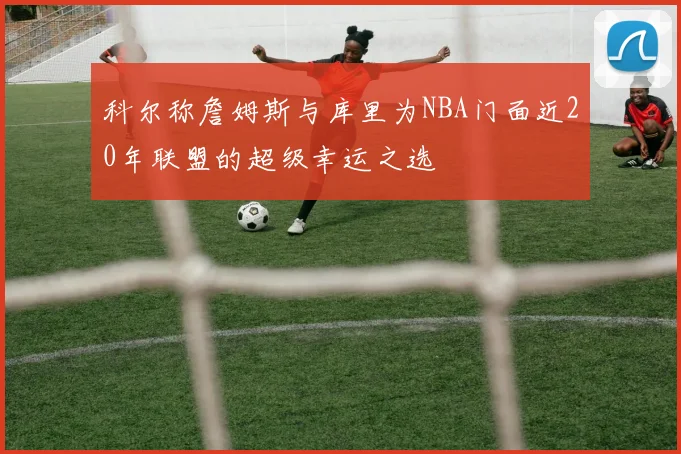 科尔称詹姆斯与库里为NBA门面近20年联盟的超级幸运之选