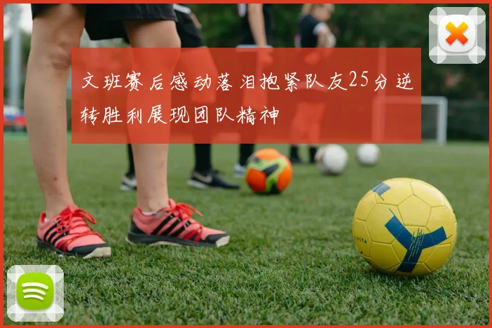 文班赛后感动落泪抱紧队友25分逆转胜利展现团队精神
