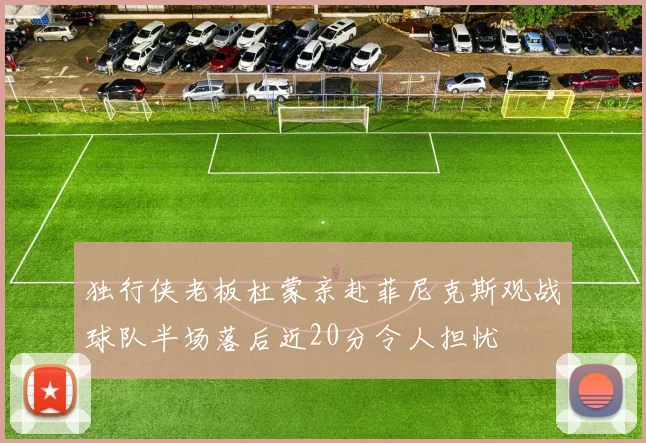 独行侠老板杜蒙亲赴菲尼克斯观战球队半场落后近20分令人担忧