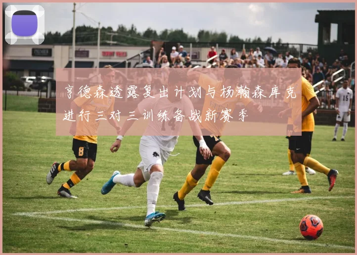 亨德森透露复出计划与杨瀚森库克进行三对三训练备战新赛季