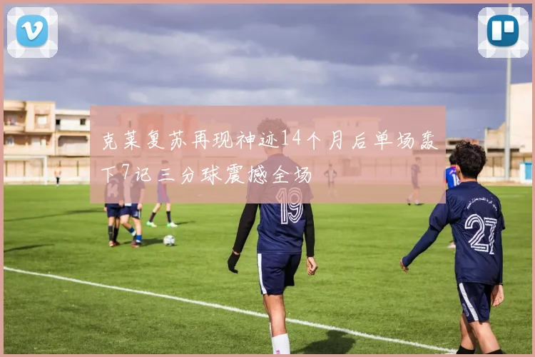 克莱复苏再现神迹14个月后单场轰下7记三分球震撼全场