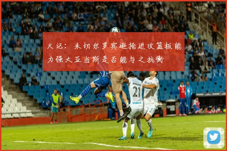 火记：米切尔罗宾逊抢进攻篮板能力强大亚当斯是否能与之抗衡