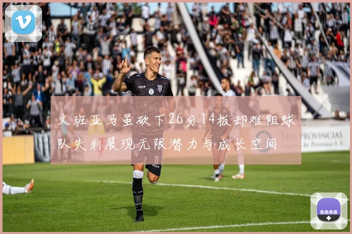 文班亚马虽砍下26分14板却难阻球队失利展现无限潜力与成长空间