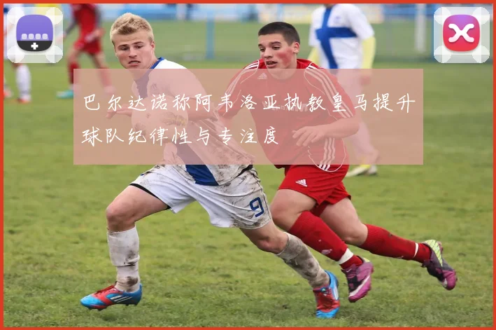巴尔达诺称阿韦洛亚执教皇马提升球队纪律性与专注度