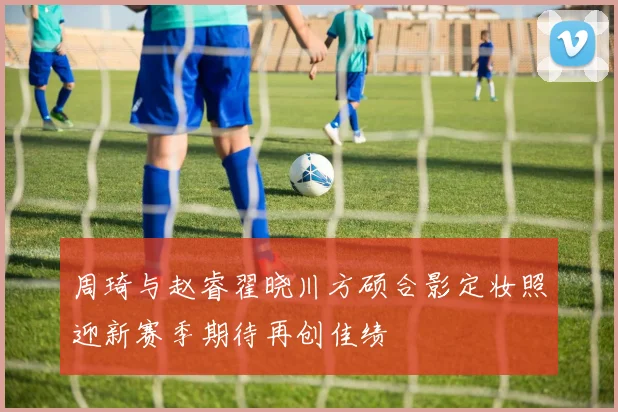 周琦与赵睿翟晓川方硕合影定妆照迎新赛季期待再创佳绩