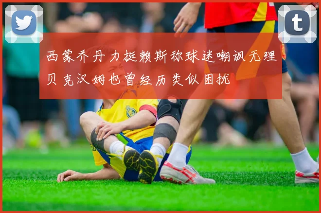 西蒙乔丹力挺赖斯称球迷嘲讽无理贝克汉姆也曾经历类似困扰