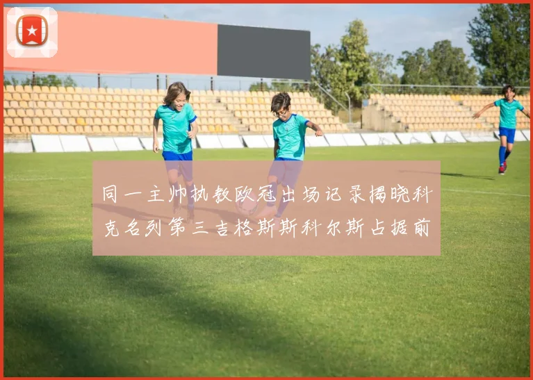 同一主帅执教欧冠出场记录揭晓科克名列第三吉格斯斯科尔斯占据前两位