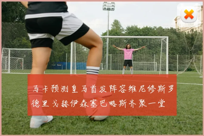 马卡预测皇马首发阵容维尼修斯罗德里戈赫伊森塞巴略斯齐聚一堂